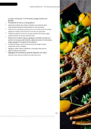 Okinawa Flat Belly Tonic - 100 recetas para quemar grasa
y cubra, cocine por 7-10 minutos y luego mezcle con
perejil.
Precaliente el horno a 325 grados F.
Agregue la mostaza y sazone al gusto con sal y
•
•
•
•
•
•
•
•
Mientras el cordero reposa, agregue la cebolla morada a la
sartén con la grasa del cordero, saltee durante 3-4 minutos y
luego agregue el vinagre de vino blanco.
57
Agrega el caldo y lleva a ebullición, cocinando hasta que la
salsa se reduzca a la mitad.
Seque las chuletas de cordero y frótelas con aceite de oliva.
Sazone generosamente ambos lados con sal y pimienta.
pimienta, vierta sobre las chuletas de cordero para servir.
Calentar una cucharada de aceite de coco en una sartén de hierro fundido,
agregar las costillas y dorar durante 2-3 minutos por todos lados.
Encienda el fuego a alto y cocine hasta que el vinagre se haya
evaporado casi por completo.
Coloque la sartén en el horno y hornee durante 5-8 minutos; déjelo
reposar durante 10 minutos antes de servir.
. . . . . . . . . . . . . . . . . . . . . . . . . . . . . . . . . . . . . . . . . . . . . . . . . . . .
 