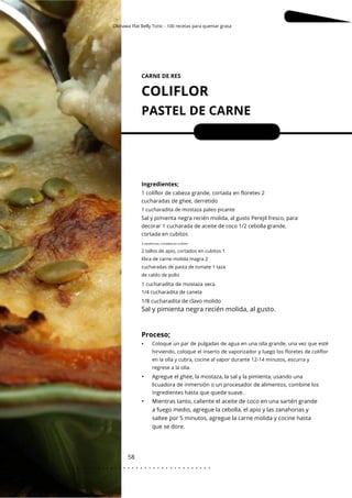 Okinawa Flat Belly Tonic - 100 recetas para quemar grasa
Ingredientes;
Mientras tanto, caliente el aceite de coco en una sartén grande
a fuego medio, agregue la cebolla, el apio y las zanahorias y
saltee por 5 minutos, agregue la carne molida y cocine hasta
que se dore.
CARNE DE RES
COLIFLOR
PASTEL DE CARNE
58
•
•
Porciones: 4
1/8 cucharadita de clavo molido
1 coliflor de cabeza grande, cortada en floretes 2
cucharadas de ghee, derretido
Sal y pimienta negra recién molida, al gusto Perejil fresco, para
decorar 1 cucharada de aceite de coco 1/2 cebolla grande,
cortada en cubitos
Agregue el ghee, la mostaza, la sal y la pimienta, usando una
licuadora de inmersión o un procesador de alimentos, combine los
ingredientes hasta que quede suave.
1 cucharadita de mostaza seca
1/4 cucharadita de canela
1 cucharadita de mostaza paleo picante
Coloque un par de pulgadas de agua en una olla grande, una vez que esté
hirviendo, coloque el inserto de vaporizador y luego los floretes de coliflor
en la olla y cubra, cocine al vapor durante 12-14 minutos, escurra y
regrese a la olla.
3 zanahorias, cortadas en cubitos
2 tallos de apio, cortados en cubitos 1
libra de carne molida magra 2
cucharadas de pasta de tomate 1 taza
de caldo de pollo
Sal y pimienta negra recién molida, al gusto.
Proceso;
•
. . . . . . . . . . . . . . . . . . . . . . . . . . . . . . . . . . . . . . . . . . . . . . . . . .
.
 