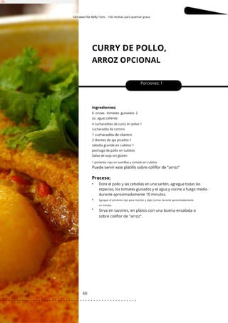 Okinawa Flat Belly Tonic - 100 recetas para quemar grasa
1 pimiento rojo sin semillas y cortado en cubitos
CURRY DE POLLO,
ARROZ OPCIONAL
60
•
•
Porciones: 1
Puede servir este platillo sobre coliflor de "arroz"
Sirva en tazones, en platos con una buena ensalada o
sobre coliflor de "arroz".
Ingredientes;
Dore el pollo y las cebollas en una sartén, agregue todas las
especias, los tomates guisados y el agua y cocine a fuego medio
durante aproximadamente 10 minutos.
2 dientes de ajo picados 1
cebolla grande en cubitos 1
pechuga de pollo en cubitos
Salsa de soja sin gluten
6 onzas. tomates guisados 2
oz. agua caliente
4 cucharaditas de curry en polvo 1
cucharadita de comino
1 cucharadita de cilantro
Proceso;
•
Agregue el pimiento rojo para mezclar y deje cocinar durante aproximadamente
un minuto.
. . . . . . . . . . . . . . . . . . . . . . . . . . . . . . . . . . . . . . . . . . . . . . . . . .
.
 