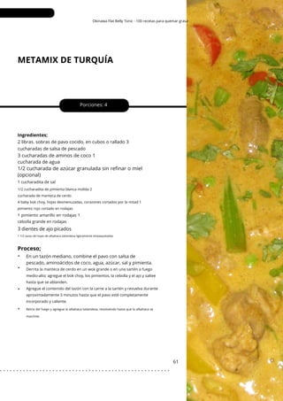 1/2 cucharadita de pimienta blanca molida 2
cucharada de manteca de cerdo
4 baby bok choy, hojas desmenuzadas, corazones cortados por la mitad 1
pimiento rojo cortado en rodajas
Okinawa Flat Belly Tonic - 100 recetas para quemar grasa
METAMIX DE TURQUÍA
•
•
•
•
3 dientes de ajo picados
3 cucharadas de aminos de coco 1
cucharada de agua
Porciones: 4
61
Ingredientes;
2 libras. sobras de pavo cocido, en cubos o rallado 3
cucharadas de salsa de pescado
En un tazón mediano, combine el pavo con salsa de
pescado, aminoácidos de coco, agua, azúcar, sal y pimienta.
1/2 cucharada de azúcar granulada sin refinar o miel
(opcional)
1 cucharadita de sal
1 pimiento amarillo en rodajas 1
cebolla grande en rodajas
1 1/2 tazas de hojas de albahaca tailandesa ligeramente empaquetadas
Proceso;
Derrita la manteca de cerdo en un wok grande o en una sartén a fuego
medio-alto; agregue el bok choy, los pimientos, la cebolla y el ajo y saltee
hasta que se ablanden.
Agregue el contenido del tazón con la carne a la sartén y revuelva durante
aproximadamente 3 minutos hasta que el pavo esté completamente
incorporado y caliente.
Retire del fuego y agregue la albahaca tailandesa, revolviendo hasta que la albahaca se
marchite.
. . . . . . . . . . . . . . . . . . . . . . . . . . . . . . . . . . . . . . . . . . . . . . . . . . . .
 