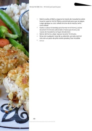 Okinawa Flat Belly Tonic - 100 recetas para quemar grasa
64
•
•
•
•
•
Dale la vuelta al Mahi y esparce la mezcla de macadamia sobre
la parte superior de los filetes y presiónala para que se pegue.
Luego agregue su coco rallado encima de la mezcla, tanto
como desee
Vuelva a colocar la bandeja para hornear en el horno y cocine
durante 8-10 minutos adicionales o hasta que el coco y las
nueces de macadamia se hayan dorado bien.
Retirar del horno y dejar reposar durante 10 minutos.
Sirva con cualquier cosa de su elección, yo solo comí el
mío con un poco de piña recién picada y fue increíble
Disfrutar
. . . . . . . . . . . . . . . . . . . . . . . . . . . . . . . . . . . . . . . . . . . . . . . . . .
.
 