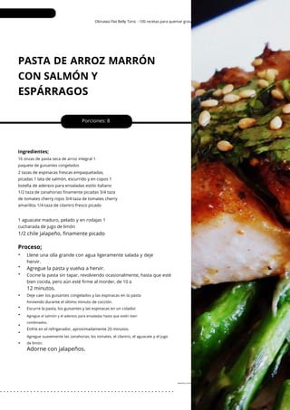 Agregue suavemente las zanahorias, los tomates, el cilantro, el aguacate y el jugo
de limón.
Okinawa Flat Belly Tonic - 100 recetas para quemar grasa
PASTA DE ARROZ MARRÓN
CON SALMÓN Y
ESPÁRRAGOS
•
•
•
•
•
•
•
•
•
Agregue la pasta y vuelva a hervir.
Porciones: 8
Ingredientes;
Llene una olla grande con agua ligeramente salada y deje
hervir.
16 onzas de pasta seca de arroz integral 1
paquete de guisantes congelados
Enfríe en el refrigerador, aproximadamente 20 minutos.
Deje caer los guisantes congelados y las espinacas en la pasta
hirviendo durante el último minuto de cocción.
Escurre la pasta, los guisantes y las espinacas en un colador.
2 tazas de espinacas frescas empaquetadas,
picadas 1 lata de salmón, escurrido y en copos 1
botella de aderezo para ensaladas estilo italiano
1/2 taza de zanahorias finamente picadas 3/4 taza
de tomates cherry rojos 3/4 taza de tomates cherry
amarillos 1/4 taza de cilantro fresco picado
1 aguacate maduro, pelado y en rodajas 1
cucharada de jugo de limón
Cocine la pasta sin tapar, revolviendo ocasionalmente, hasta que esté
bien cocida, pero aún esté firme al morder, de 10 a
12 minutos.
1/2 chile jalapeño, finamente picado
Proceso;
Adorne con jalapeños.
Agregue el salmón y el aderezo para ensaladas hasta que estén bien
combinados.
sesenta y cinco
. . . . . . . . . . . . . . . . . . . . . . . . . . . . . . . . . . . . . . . . . . . . . . . . . . . .
 