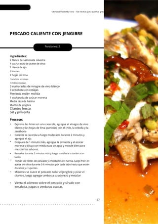 1 chile en rodajas
Okinawa Flat Belly Tonic - 100 recetas para quemar grasa
PESCADO CALIENTE CON JENGIBRE
•
•
•
•
•
•
3 cucharadas de vinagre de vino blanco
3 cebolletas en rodajas
Porciones: 2
Mientras se cuece el pescado rallar el jengibre y picar el
cilantro, luego agregar ambos a su aderezo y mezclar
67
Ingredientes;
2 hojas de lima
1 cucharada de azúcar morena
Media taza de harina
Exprima las limas en una cacerola, agregue el vinagre de vino
blanco y las hojas de lima (partidas) con el chile, la cebolla y la
zanahoria
Caliente la cacerola a fuego moderado durante 2 minutos y
agregue el ajo.
Después de 1 minuto más, agregue la pimienta y el azúcar
morena y diluya con media taza de agua y mezcle bien para
mezclar los sabores.
Muñón de jengibre
2 filetes de salmonete silvestre
4 cucharadas de aceite de oliva
1 diente de ajo
Tomar los filetes de pescado y enrollarlos en harina, luego freír en
aceite de oliva durante 5-6 minutos por cada lado hasta que estén
dorados y crujientes.
2 limones
1 zanahoria en rodajas
Pimienta recién molida
Cilantro fresco
Sal y pimienta
Proceso;
•
Revuelva durante 2 minutos más y luego transfiera la sartén a un
tazón.
Vierta el aderezo sobre el pescado y sírvalo con
ensalada, papas o verduras asadas.
. . . . . . . . . . . . . . . . . . . . . . . . . . . . . . . . . . . . . . . . . . . . . . . . . . . .
 