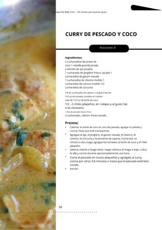 Okinawa Flat Belly Tonic - 100 recetas para quemar grasa
1/8 de cucharadita de cayena, o al gusto lata de
14.5 oz de tomates cortados en cubitos
CURRY DE PESCADO Y COCO
68
•
•
•
•
•
Porciones: 4
1/2 - 2 chiles jalapeños, en rodajas y al gusto Sal,
si es necesario
Corta el pescado en trozos pequeños y agrégalo al curry,
cocina por otros 3-6 minutos o hasta que el pescado esté bien
cocido.
Ingredientes;
2 cucharadas. cilantro fresco picado
2 cucharaditas de aceite de
coco 1 cebolla grande picada
2 dientes de ajo picados
1 cucharada de jengibre fresco, picado 1
cucharadita de garam masala
1 cucharadita de cilantro molido 1
cucharadita de comino molido 1/2
cucharadita de cúrcuma
Agregue el ajo, el jengibre, el garam masala, el cilantro, el
comino, la cúrcuma y la pimienta de cayena, cocine por un
minuto o dos, luego agregue los tomates, la leche de coco y el chile
jalapeño.
Lleve la mezcla a fuego lento, luego reduzca el fuego a bajo, cubra
la olla y cocine durante aproximadamente una hora.
Atender.
Lata de 13.5 oz de leche de coco
1 libra de pescado blanco firme
Proceso;
Calentar el aceite de coco en una olla pesada, agregar la cebolla y
cocinar hasta que esté transparente.
. . . . . . . . . . . . . . . . . . . . . . . . . . . . . . . . . . . . . . . . . . . . . . . . . .
.
 