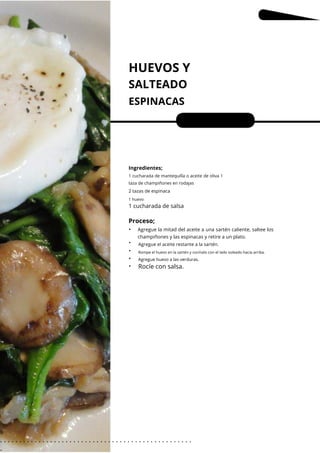 1 huevo
HUEVOS Y
SALTEADO
ESPINACAS
•
•
•
•
•
Porciones: 1
Ingredientes;
Agregue huevo a las verduras.
1 cucharada de mantequilla o aceite de oliva 1
taza de champiñones en rodajas
2 tazas de espinaca
Agregue el aceite restante a la sartén.
1 cucharada de salsa
Proceso;
Rocíe con salsa.
Agregue la mitad del aceite a una sartén caliente, saltee los
champiñones y las espinacas y retire a un plato.
Rompe el huevo en la sartén y cocínalo con el lado soleado hacia arriba.
6
. . . . . . . . . . . . . . . . . . . . . . . . . . . . . . . . . . . . . . . . . . . . . . . . . .
.
 
