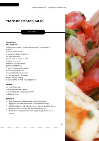 1 libra de tilapia (o halibut / bacalao), cortada en tiras de ½ pulgada por 3-4
pulgadas
Okinawa Flat Belly Tonic - 100 recetas para quemar grasa
TACOS DE PESCADO PALEO
•
•
•
Aceite de coco para freír
para la salsa blanca:
2 cucharadas de cilantro, picado 4-6
rodajas de lima
½ cucharadita de comino en
polvo Una pizca de ají
½ cucharadita de miel cruda (opcional)
Porciones: 2
Mezcle todos los ingredientes secos (harina de coco, ajo en
polvo, comino en polvo, sal, pimienta) en un bol.
69
Ingredientes;
1 taza de salsa (receta aquí)
1 cucharada de ajo en polvo 2
cucharaditas de sal
Para el pescado:
½ taza de harina de coco
½ taza de mayonesa (receta aquí) 1
cucharada de jugo de lima
Mezcle todos los ingredientes de la salsa con un tenedor.
Agregue la miel si encuentra que la salsa es demasiado agria.
2 cucharaditas de comino en polvo
Una pizca de pimienta
4-6 hojas de lechuga
1 cucharadita de orégano seco
Coloque las tiras de pescado en el recipiente y cúbralas con la
mezcla.
Comer:
Proceso;
. . . . . . . . . . . . . . . . . . . . . . . . . . . . . . . . . . . . . . . . . . . . . . . . . . . .
 