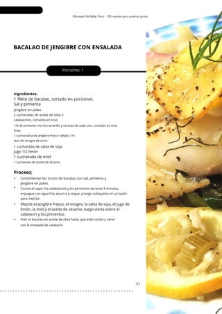 Okinawa Flat Belly Tonic - 100 recetas para quemar grasa
BACALAO DE JENGIBRE CON ENSALADA
•
•
•
•
Porciones: 1
Mezcle el jengibre fresco, el vinagre, la salsa de soja, el jugo de
limón, la miel y el aceite de sésamo, luego vierta sobre el
calabacín y los pimientos.
71
Ingredientes;
1 cucharada de salsa de soja
Jugo 1/2 limón
1 filete de bacalao, cortado en porciones
Sal y pimienta
Jengibre en polvo
Condimentar los trozos de bacalao con sal, pimienta y
jengibre en polvo.
2 cucharadas de aceite de oliva 2
calabacines, cortados en tiras
Freír el bacalao en aceite de oliva hasta que esté cocido y servir
con la ensalada de calabacín.
Cocine al vapor los calabacines y los pimientos durante 3 minutos,
enjuague con agua fría, escurra y seque, y luego colóquelos en un tazón
para mezclar.
1 cucharada de aceite de sésamo
1/4 de pimiento morrón amarillo y naranja de cada uno, cortados en tiras
finas
1 cucharadita de jengibre fresco rallado 1/4
taza de vinagre de arroz
1 cucharada de miel
Proceso;
. . . . . . . . . . . . . . . . . . . . . . . . . . . . . . . . . . . . . . . . . . . . . . . . . . . .
 