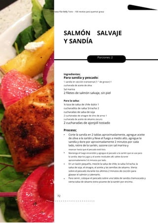 Okinawa Flat Belly Tonic - 100 recetas para quemar grasa
reservar hasta que el pescado esté listo.
Mantenga el fuego encendido y agregue el pescado a la sartén que se usa para
la sandía; deje los jugos y el aceite residuales allí, saltee durante
aproximadamente 5-6 minutos por lado.
SALMÓN SALVAJE
Y SANDÍA
72
•
•
•
Porciones: 2
Corte la sandía en 2 tablas aproximadamente, agregue aceite
de oliva a la sartén y lleve el fuego a medio alto, agregue la
sandía y dore por aproximadamente 2 minutos por cada
lado, retire de la sartén, sazone con sal marina y
Ingredientes;
Para sandía y pescado:
2 cucharadas de ajonjolí tostado
Proceso;
•
2 cucharadas de vinagre de vino de arroz 1
cucharada de aceite de sésamo oscuro
1 sandía en sección transversal (1 ″ de grosor) 1
cucharada de aceite de oliva
Sal marina
En un tazón pequeño, mezcle la salsa de chile, la salsa Sriracha, la
salsa de soja, el vinagre, el aceite y las semillas de sésamo. Vierta
sobre el pescado durante los últimos 2 minutos de cocción para
glasear el salmón y calentarlo.
Para servir, coloque el pescado sobre una tabla de sandía chamuscada y
vierta salsa de sésamo extra picante de la sartén por encima.
2 filetes de salmón salvaje, sin piel
Para la salsa:
¼ taza de salsa de chile dulce 1
cucharadita de salsa Sriracha 2
cucharadas de salsa de soja
. . . . . . . . . . . . . . . . . . . . . . . . . . . . . . . . . . . . . . . . . . . . . . . . . .
.
 