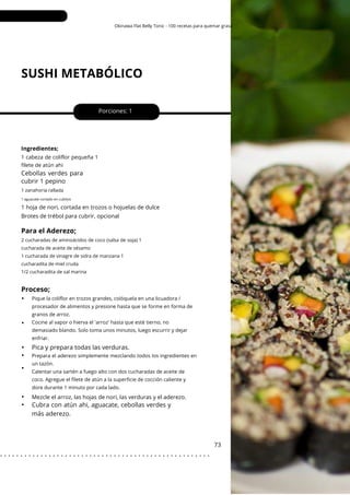 Okinawa Flat Belly Tonic - 100 recetas para quemar grasa
SUSHI METABÓLICO
Porciones: 1
73
Ingredientes;
1 hoja de nori, cortada en trozos o hojuelas de dulce
Brotes de trébol para cubrir, opcional
Mezcle el arroz, las hojas de nori, las verduras y el aderezo.
1 cabeza de coliflor pequeña 1
filete de atún ahi
Cebollas verdes para
cubrir 1 pepino
Pica y prepara todas las verduras.
Cubra con atún ahi, aguacate, cebollas verdes y
más aderezo.
1 zanahoria rallada
2 cucharadas de aminoácidos de coco (salsa de soja) 1
cucharada de aceite de sésamo
1 cucharada de vinagre de sidra de manzana 1
cucharadita de miel cruda
1/2 cucharadita de sal marina
1 aguacate cortado en cubitos
Proceso;
Para el Aderezo;
•
•
•
•
•
•
•
Pique la coliflor en trozos grandes, colóquela en una licuadora /
procesador de alimentos y presione hasta que se forme en forma de
granos de arroz.
Cocine al vapor o hierva el 'arroz' hasta que esté tierno, no
demasiado blando. Solo toma unos minutos, luego escurrir y dejar
enfriar.
Prepara el aderezo simplemente mezclando todos los ingredientes en
un tazón.
Calentar una sartén a fuego alto con dos cucharadas de aceite de
coco. Agregue el filete de atún a la superficie de cocción caliente y
dore durante 1 minuto por cada lado.
. . . . . . . . . . . . . . . . . . . . . . . . . . . . . . . . . . . . . . . . . . . . . . . . . . . .
 