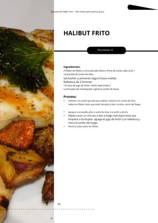 Okinawa Flat Belly Tonic - 100 recetas para quemar grasa
Agregue mantequilla, ghee o aceite de oliva, a la sartén y derrita.
HALIBUT FRITO
74
•
•
•
Porciones: 4
Sal kosher y pimienta negra fresca molida
Ralladura de 2 limones
Ingredientes;
Déjalo cocer un minuto o dos a fuego más bajo hasta que
empiece a burbujear, agrega el jugo de limón y la ralladura y
retira la sartén del fuego.
1/4 taza de jugo de limón recién exprimido 3
cucharadas de mantequilla o ghee (o aceite de oliva)
4 filetes de fletán u otro pescado blanco firme (8 onzas cada uno) 1
cucharada de aceite de oliva
Proceso;
•
Vierta la salsa sobre los filetes.
Caliente una sartén grande para saltear cubierta con aceite de oliva,
saltee los filetes hasta que estén dorados y bien cocidos, retire del fuego.
. . . . . . . . . . . . . . . . . . . . . . . . . . . . . . . . . . . . . . . . . . . . . . . . . .
.
 