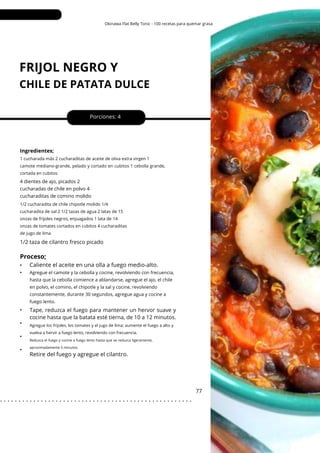 Agregue los frijoles, los tomates y el jugo de lima; aumente el fuego a alto y
vuelva a hervir a fuego lento, revolviendo con frecuencia.
Okinawa Flat Belly Tonic - 100 recetas para quemar grasa
FRIJOL NEGRO Y
CHILE DE PATATA DULCE
•
•
•
•
•
•
1/2 taza de cilantro fresco picado
Porciones: 4
Tape, reduzca el fuego para mantener un hervor suave y
cocine hasta que la batata esté tierna, de 10 a 12 minutos.
77
Ingredientes;
1/2 cucharadita de chile chipotle molido 1/4
cucharadita de sal 2 1/2 tazas de agua 2 latas de 15
onzas de frijoles negros, enjuagados 1 lata de 14
onzas de tomates cortados en cubitos 4 cucharaditas
de jugo de lima
1 cucharada más 2 cucharaditas de aceite de oliva extra virgen 1
camote mediano-grande, pelado y cortado en cubitos 1 cebolla grande,
cortada en cubitos
4 dientes de ajo, picados 2
cucharadas de chile en polvo 4
cucharaditas de comino molido
Proceso;
Retire del fuego y agregue el cilantro.
Caliente el aceite en una olla a fuego medio-alto.
Agregue el camote y la cebolla y cocine, revolviendo con frecuencia,
hasta que la cebolla comience a ablandarse, agregue el ajo, el chile
en polvo, el comino, el chipotle y la sal y cocine, revolviendo
constantemente, durante 30 segundos, agregue agua y cocine a
fuego lento.
Reduzca el fuego y cocine a fuego lento hasta que se reduzca ligeramente,
aproximadamente 5 minutos.
. . . . . . . . . . . . . . . . . . . . . . . . . . . . . . . . . . . . . . . . . . . . . . . . . . . .
 
