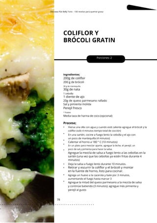 1 huevo
Okinawa Flat Belly Tonic - 100 recetas para quemar grasa
COLIFLOR Y
BRÓCOLI GRATIN
78
•
•
•
•
•
•
•
•
•
Porciones: 2
Media taza de harina de coco (opcional)
Calentar el horno a 180 ° C (10 minutos)
Deja la salsa a fuego lento durante 10 minutos.
Agregue la mitad del queso parmesano a la mezcla de salsa
y continúe batiendo (3 minutos); agregue más pimienta y
perejil al gusto
Ingredientes;
Agrega un huevo a la cacerola y bate por 3 minutos,
aumentando el fuego hasta marcar 3
En una sartén, cocine a fuego lento la cebolla y el ajo con
un poco de mantequilla (4 minutos)
Proceso;
Perejil fresco
30g de nata
1 cebolla
1 diente de ajo
200g de coliflor
200 g de brócoli
20g de queso parmesano rallado
Sal y pimienta molida
Agregue la mezcla de salsa a fuego lento a las cebollas en la
sartén (una vez que las cebollas ya estén fritas durante 4
minutos)
30 g de mantequilla
Hierva una olla con agua y cuando esté caliente agregue el brócoli y la
coliflor (solo 4 minutos tiempo total de cocción)
En un plato para mezclar aparte, agregue la leche, el perejil, un
poco de sal y pimienta para hacer la salsa.
Retirar y escurrir la coliflor y el brócoli y montar
en la fuente de horno, listo para cocinar.
. . . . . . . . . . . . . . . . . . . . . . . . . . . . . . . . . . . . . . . . . . . . . . . . . .
.
 
