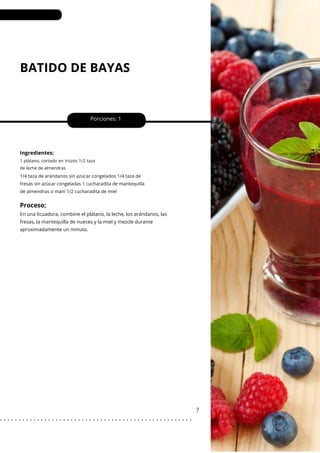 BATIDO DE BAYAS
Porciones: 1
7
Ingredientes;
1 plátano, cortado en trozos 1/2 taza
de leche de almendras
1/4 taza de arándanos sin azúcar congelados 1/4 taza de
fresas sin azúcar congeladas 1 cucharadita de mantequilla
de almendras o maní 1/2 cucharadita de miel
Proceso;
En una licuadora, combine el plátano, la leche, los arándanos, las
fresas, la mantequilla de nueces y la miel y mezcle durante
aproximadamente un minuto.
. . . . . . . . . . . . . . . . . . . . . . . . . . . . . . . . . . . . . . . . . . . . . . . . . . . .
 