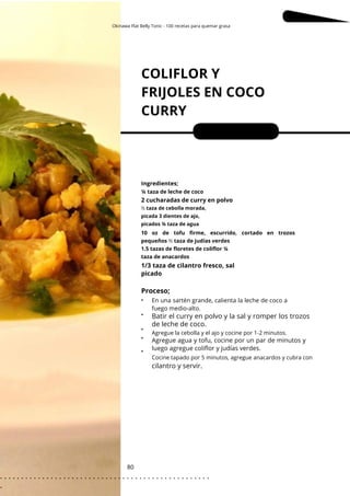Okinawa Flat Belly Tonic - 100 recetas para quemar grasa
COLIFLOR Y
FRIJOLES EN COCO
CURRY
80
•
•
•
•
•
2 cucharadas de curry en polvo
Porciones: 2
En una sartén grande, calienta la leche de coco a
fuego medio-alto.
Ingredientes;
Agregue la cebolla y el ajo y cocine por 1-2 minutos.
Cocine tapado por 5 minutos, agregue anacardos y cubra con
¼ taza de leche de coco
10 oz de tofu firme, escurrido, cortado en trozos
pequeños ½ taza de judías verdes
1.5 tazas de floretes de coliflor ¼
taza de anacardos
½ taza de cebolla morada,
picada 3 dientes de ajo,
picados ¾ taza de agua
1/3 taza de cilantro fresco, sal
picado
Agregue agua y tofu, cocine por un par de minutos y
luego agregue coliflor y judías verdes.
Proceso;
cilantro y servir.
Batir el curry en polvo y la sal y romper los trozos
de leche de coco.
. . . . . . . . . . . . . . . . . . . . . . . . . . . . . . . . . . . . . . . . . . . . . . . . . .
.
 