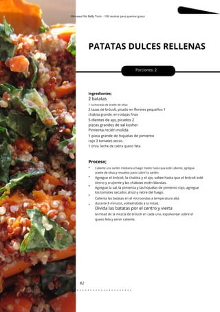 1 cucharada de aceite de oliva
Okinawa Flat Belly Tonic - 100 recetas para quemar grasa
Caliente una sartén mediana a fuego medio hasta que esté caliente, agregue
PATATAS DULCES RELLENAS
82
•
•
•
•
•
5 dientes de ajo, picados 2
pizcas grandes de sal kosher
Pimienta recién molida
Porciones: 2
Ingredientes;
1 pizca grande de hojuelas de pimiento
rojo 3 tomates secos
Proceso;
2 batatas
Divida las batatas por el centro y vierta
1 onza. leche de cabra queso feta
2 tazas de brócoli, picado en floretes pequeños 1
chalota grande, en rodajas finas
Agregue el brócoli, la chalota y el ajo; saltee hasta que el brócoli esté
tierno y crujiente y las chalotas estén blandas.
Agregue la sal, la pimienta y las hojuelas de pimiento rojo, agregue
los tomates secados al sol y retire del fuego.
aceite de oliva y revuelva para cubrir la sartén.
Calienta las batatas en el microondas a temperatura alta
durante 8 minutos, volteándolas a la mitad.
la mitad de la mezcla de brócoli en cada uno, espolvorear sobre el
queso feta y servir caliente.
. . . . . . . . . . . . . . . . . . . . . . . . . . . . . . . . . . . . . . . . . . . . . . . . . .
.
 