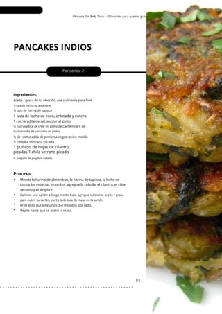 ½ pulgada de jengibre rallado
Okinawa Flat Belly Tonic - 100 recetas para quemar grasa
PANCAKES INDIOS
•
•
•
Porciones: 2
1 taza de leche de coco, enlatada y entera
83
Ingredientes;
cebolla morada picada
Repita hasta que se acabe la masa.
¼ de cucharadita de pimienta negra recién molida
Aceite / grasa de su elección, use suficiente para freír
½ taza de harina de almendras
½ taza de harina de tapioca
½
½ cucharadita de chile en polvo de Cachemira ¼ de
cucharadita de cúrcuma en polvo
Caliente una sartén a fuego medio-bajo, agregue suficiente aceite / grasa
para cubrir su sartén, vierta ¼ de taza de masa en la sartén.
1 cucharadita de sal, ajustar al gusto
Freír esto durante unos 3-4 minutos por lado.
Mezcle la harina de almendras, la harina de tapioca, la leche de
coco y las especias en un bol, agregue la cebolla, el cilantro, el chile
serrano y el jengibre.
1 puñado de hojas de cilantro
picadas 1 chile serrano picado
Proceso;
•
. . . . . . . . . . . . . . . . . . . . . . . . . . . . . . . . . . . . . . . . . . . . . . . . . . . .
 