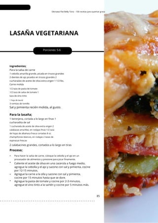 Okinawa Flat Belly Tonic - 100 recetas para quemar grasa
LASAÑA VEGETARIANA
•
•
•
•
Porciones: 5-6
2 calabacines grandes, cortados a lo largo en tiras
Caliente el aceite de oliva en una cacerola a fuego medio,
agregue la cebolla y el ajo y sazone con sal y pimienta, cocine
por 12-15 minutos.
Agregue la carne a la olla y sazone con sal y pimienta,
cocine por 15 minutos hasta que se dore.
Agregue la pasta de tomate y cocine por 2-3 minutos,
agregue el vino tinto a la sartén y cocine por 5 minutos más.
85
Ingredientes;
Para la salsa de carne
1 cebolla amarilla grande, picada en trozos grandes
2 dientes de ajo picados en trozos grandes 2
cucharadas de aceite de oliva extra virgen 1 1/2 lbs.
Carne molida
Para hacer la salsa de carne, coloque la cebolla y el ajo en un
procesador de alimentos y presione para picar finamente.
3 ramitas de tomillo
1/2 taza de pasta de tomate
1/2 taza de salsa de tomate 1
taza de vino tinto
1 cucharada de aceite de oliva extra virgen 2
calabazas amarillas, en rodajas finas 1/2 taza
de hojas de albahaca fresca cortadas 8 oz.
champiñones blancos, en rodajas 2 tazas de
espinacas frescas
1 hoja de laurel
Sal y pimienta recién molida, al gusto.
Proceso;
Para la lasaña;
1 berenjena, cortada a lo largo en finas 1
cucharadita de sal
. . . . . . . . . . . . . . . . . . . . . . . . . . . . . . . . . . . . . . . . . . . . . . . . . . . .
 