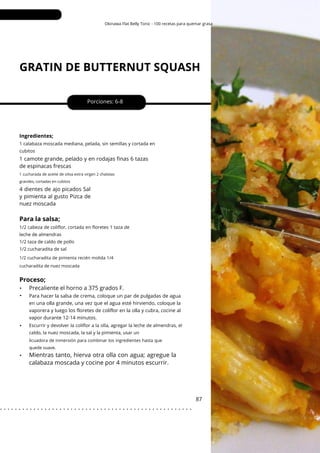 Okinawa Flat Belly Tonic - 100 recetas para quemar grasa
GRATIN DE BUTTERNUT SQUASH
•
•
•
•
4 dientes de ajo picados Sal
y pimienta al gusto Pizca de
nuez moscada
Porciones: 6-8
1 camote grande, pelado y en rodajas finas 6 tazas
de espinacas frescas
87
Ingredientes;
1/2 cabeza de coliflor, cortada en floretes 1 taza de
leche de almendras
1/2 taza de caldo de pollo
1/2 cucharadita de sal
1 calabaza moscada mediana, pelada, sin semillas y cortada en
cubitos
Escurrir y devolver la coliflor a la olla, agregar la leche de almendras, el
caldo, la nuez moscada, la sal y la pimienta, usar un
1 cucharada de aceite de oliva extra virgen 2 chalotas
grandes, cortadas en cubitos
Proceso;
Para la salsa;
1/2 cucharadita de pimienta recién molida 1/4
cucharadita de nuez moscada
licuadora de inmersión para combinar los ingredientes hasta que
quede suave.
Precaliente el horno a 375 grados F.
Para hacer la salsa de crema, coloque un par de pulgadas de agua
en una olla grande, una vez que el agua esté hirviendo, coloque la
vaporera y luego los floretes de coliflor en la olla y cubra, cocine al
vapor durante 12-14 minutos.
Mientras tanto, hierva otra olla con agua; agregue la
calabaza moscada y cocine por 4 minutos escurrir.
. . . . . . . . . . . . . . . . . . . . . . . . . . . . . . . . . . . . . . . . . . . . . . . . . . . .
 