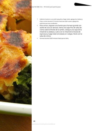 Okinawa Flat Belly Tonic - 100 recetas para quemar grasa
Caliente el aceite en una sartén pequeña a fuego medio, agregue las chalotas y
el ajo y cocine durante 4-5 minutos hasta que estén suaves, agregue las
espinacas para que se ablanden.
88
•
•
•
Para armar, engrase una fuente para hornear grande con
aceite de coco en aerosol, vierta una capa fina de salsa de
crema sobre el fondo de la sartén, coloque una capa de la
mitad de la calabaza, cubra con la mitad de la mezcla de
espinacas y luego toda la la batata en rodajas. Rocíe con la
salsa de crema.
Hornee durante 50-60 minutos hasta que se dore.
. . . . . . . . . . . . . . . . . . . . . . . . . . . . . . . . . . . . . . . . . . . . . . . . . .
.
 