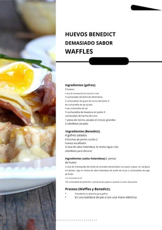 Precalienta tu plancha para gofres.
2 cucharaditas de grasa de tocino derretido ¼
de cucharadita de ajo picado
¼ de cucharadita de sal
¾
¼ taza de mantequilla derretida de animales alimentados con pasto o ghee, sin sal (para
sin lácteos, siga mi receta de salsa holandesa de aceite de coco) 2 cucharaditas de jugo
de limón
HUEVOS BENEDICT
DEMASIADO SABOR
WAFFLES
•
•
Porciones: 4
En una batidora de pie o con una mano eléctrica
Ingredientes (gofres);
Iingredientes (Benedict);
4 gofres salados
3 huevos
3 cucharadas de leche de almendras
¾ taza de mantequilla de anacardo cruda
cucharadita de levadura en polvo 3
cucharadas de harina de coco
1 pieza de tocino, picada en trozos grandes
2 cebolletas picadas
4 lonchas de jamón cocido 2
huevos escalfados
¼ taza de salsa holandesa, la receta sigue a las
cebolletas para decorar
Ingredientes (salsa holandesa);2 yemas
de huevo
1/4 cucharadita de sal
1/8 cucharadita de pimentón o pimienta de cayena si quieres un poco de picante
Proceso (Waffles y Benedict);
8
. . . . . . . . . . . . . . . . . . . . . . . . . . . . . . . . . . . . . . . . . . . . . . . . . .
.
 