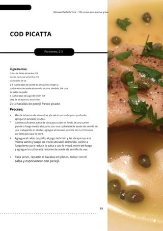 Okinawa Flat Belly Tonic - 100 recetas para quemar grasa
COD PICATTA
•
•
•
•
Porciones: 2-3
89
Ingredientes;
Agregue el caldo de pollo, el jugo de limón y las alcaparras a la
misma sartén y raspe los trozos dorados del fondo, cocine a
fuego lento para reducir la salsa a casi la mitad, retire del fuego
y agregue la cucharada restante de aceite de semilla de uva.
1 libra de filetes de bacalao 1/3
taza de harina de almendras 1/2
cucharadita de sal
2-3 cucharadas de aceite de oliva extra virgen 2
cucharadas de aceite de semilla de uva, dividido 3/4 taza
de caldo de pollo
3 cucharadas de jugo de limón 1/4
taza de alcaparras, escurridas
2 cucharadas de perejil fresco picado
Para servir, repartir el bacalao en platos, rociar con el
Proceso;
salsa y espolvorear con perejil.
Mezcle la harina de almendras y la sal en un tazón poco profundo,
agregue el pescado y cubra.
Caliente suficiente aceite de oliva para cubrir el fondo de una sartén
grande a fuego medio-alto junto con una cucharada de aceite de semilla de
uva, trabajando en tandas, agregue el bacalao y cocine de 2 a 3 minutos
por lado para que se dore.
. . . . . . . . . . . . . . . . . . . . . . . . . . . . . . . . . . . . . . . . . . . . . . . . . . . .
 