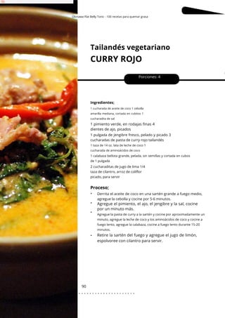 1 cucharada de aceite de coco 1 cebolla
amarilla mediana, cortada en cubitos 1
cucharadita de sal
Okinawa Flat Belly Tonic - 100 recetas para quemar grasa
Tailandés vegetariano
CURRY ROJO
90
•
•
•
•
1 pimiento verde, en rodajas finas 4
dientes de ajo, picados
Porciones: 4
Ingredientes;
1 pulgada de jengibre fresco, pelado y picado 3
cucharadas de pasta de curry rojo tailandés
Derrita el aceite de coco en una sartén grande a fuego medio,
agregue la cebolla y cocine por 5-6 minutos.
1 taza de 14 oz. lata de leche de coco 1
cucharada de aminoácidos de coco
1 calabaza bellota grande, pelada, sin semillas y cortada en cubos
de 1 pulgada
Agregue la pasta de curry a la sartén y cocine por aproximadamente un
minuto, agregue la leche de coco y los aminoácidos de coco y cocine a
fuego lento, agregue la calabaza, cocine a fuego lento durante 15-20
minutos.
2 cucharaditas de jugo de lima 1/4
taza de cilantro, arroz de coliflor
picado, para servir
Proceso;
Retire la sartén del fuego y agregue el jugo de limón,
espolvoree con cilantro para servir.
Agregue el pimiento, el ajo, el jengibre y la sal, cocine
por un minuto más.
. . . . . . . . . . . . . . . . . . . . . . . . . . . . . . . . . . . . . . . . . . . . . . . . . .
.
 