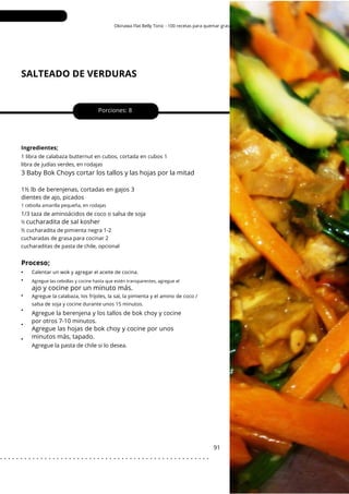 Agregue las cebollas y cocine hasta que estén transparentes, agregue el
Okinawa Flat Belly Tonic - 100 recetas para quemar grasa
SALTEADO DE VERDURAS
•
•
•
•
•
•
Porciones: 8
1½ lb de berenjenas, cortadas en gajos 3
dientes de ajo, picados
Agregue la berenjena y los tallos de bok choy y cocine
por otros 7-10 minutos.
91
Ingredientes;
Agregue la pasta de chile si lo desea.
1/3 taza de aminoácidos de coco o salsa de soja
½ cucharadita de pimienta negra 1-2
cucharadas de grasa para cocinar 2
cucharaditas de pasta de chile, opcional
1 libra de calabaza butternut en cubos, cortada en cubos 1
libra de judías verdes, en rodajas
3 Baby Bok Choys cortar los tallos y las hojas por la mitad
1 cebolla amarilla pequeña, en rodajas
½
Calentar un wok y agregar el aceite de cocina.
Agregue la calabaza, los frijoles, la sal, la pimienta y el amino de coco /
salsa de soja y cocine durante unos 15 minutos.
cucharadita de sal kosher
Agregue las hojas de bok choy y cocine por unos
minutos más, tapado.
Proceso;
ajo y cocine por un minuto más.
. . . . . . . . . . . . . . . . . . . . . . . . . . . . . . . . . . . . . . . . . . . . . . . . . . . .
 