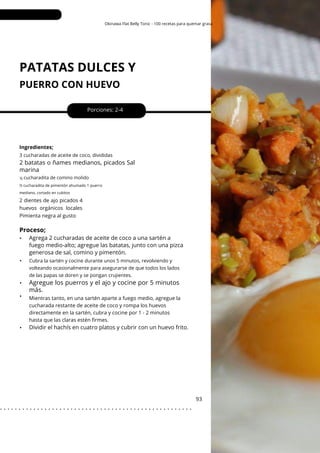 ½
Okinawa Flat Belly Tonic - 100 recetas para quemar grasa
PATATAS DULCES Y
PUERRO CON HUEVO
•
•
•
•
Porciones: 2-4
93
Ingredientes;
2 dientes de ajo picados 4
huevos orgánicos locales
Pimienta negra al gusto
Mientras tanto, en una sartén aparte a fuego medio, agregue la
cucharada restante de aceite de coco y rompa los huevos
directamente en la sartén, cubra y cocine por 1 - 2 minutos
hasta que las claras estén firmes.
3 cucharadas de aceite de coco, divididas
Cubra la sartén y cocine durante unos 5 minutos, revolviendo y
volteando ocasionalmente para asegurarse de que todos los lados
de las papas se doren y se pongan crujientes.
2 batatas o ñames medianos, picados Sal
marina
cucharadita de comino molido
½ cucharadita de pimentón ahumado 1 puerro
mediano, cortado en cubitos
Proceso;
•
Agregue los puerros y el ajo y cocine por 5 minutos
más.
Agrega 2 cucharadas de aceite de coco a una sartén a
fuego medio-alto; agregue las batatas, junto con una pizca
generosa de sal, comino y pimentón.
Dividir el hachís en cuatro platos y cubrir con un huevo frito.
. . . . . . . . . . . . . . . . . . . . . . . . . . . . . . . . . . . . . . . . . . . . . . . . . . . .
 