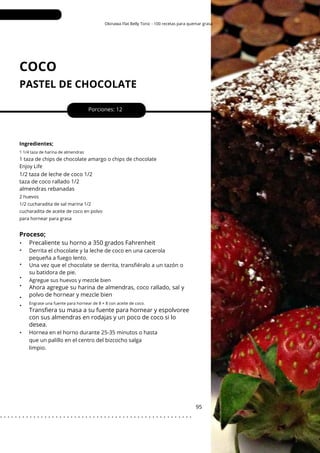 Engrase una fuente para hornear de 8 × 8 con aceite de coco.
Okinawa Flat Belly Tonic - 100 recetas para quemar grasa
COCO
PASTEL DE CHOCOLATE
•
•
•
•
•
•
•
•
1/2 taza de leche de coco 1/2
taza de coco rallado 1/2
almendras rebanadas
Porciones: 12
Hornea en el horno durante 25-35 minutos o hasta
que un palillo en el centro del bizcocho salga
limpio.
Derrita el chocolate y la leche de coco en una cacerola
pequeña a fuego lento.
Una vez que el chocolate se derrita, transfiéralo a un tazón o
su batidora de pie.
95
Agregue sus huevos y mezcle bien
Ingredientes;
1 1/4 taza de harina de almendras
1 taza de chips de chocolate amargo o chips de chocolate
Enjoy Life
2 huevos
1/2 cucharadita de sal marina 1/2
cucharadita de aceite de coco en polvo
para hornear para grasa
Proceso;
Precaliente su horno a 350 grados Fahrenheit
Transfiera su masa a su fuente para hornear y espolvoree
con sus almendras en rodajas y un poco de coco si lo
desea.
Ahora agregue su harina de almendras, coco rallado, sal y
polvo de hornear y mezcle bien
. . . . . . . . . . . . . . . . . . . . . . . . . . . . . . . . . . . . . . . . . . . . . . . . . . . .
 