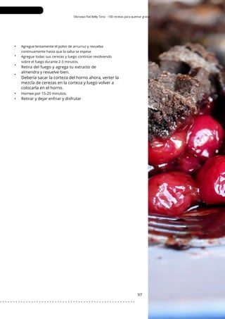 Okinawa Flat Belly Tonic - 100 recetas para quemar grasa
•
•
•
•
•
•
97
Agregue lentamente el polvo de arrurruz y revuelva
continuamente hasta que la salsa se espese
Agregue todas sus cerezas y luego continúe revolviendo
sobre el fuego durante 2-3 minutos.
Retirar y dejar enfriar y disfrutar
Retira del fuego y agrega tu extracto de
almendra y revuelve bien.
Debería sacar la corteza del horno ahora, verter la
mezcla de cerezas en la corteza y luego volver a
colocarla en el horno.
Hornee por 15-20 minutos.
. . . . . . . . . . . . . . . . . . . . . . . . . . . . . . . . . . . . . . . . . . . . . . . . . . . .
 