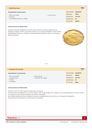 :: Salsa Mayonesa
Ingredientes (6 personas):
- 250 ccs de aceite
- 2 huevos
- 1 cucharada de limón o vinagre
- 1 pizca de sal
Nacionalidad: Española
Dificultad: Fácil
Preparación: 10 min.
Vegetariana: Si
Nº calorías: Medio
Instrucciones de elaboración:
Se ponen todos los ingredientes por éste orden, primero los huevos, después la sal,
después el vinagre o limón y por último el aceite, en el vaso de la batidora, meter el brazo
de la batidora al fondo e ir subiendo y bajando despacio hasta que cuaje, si es necesario
añadir mas aceite.
:: Gazpacho de naranja
Ingredientes (4 personas):
- 150 ccs de aceite
- 1 diente de ajo
- 2 huevo
- 2 naranjas
- 1 pizca de sal
- 1 chorreón de vinagre
Nacionalidad: Española
Dificultad: Media
Preparación: 35 min.
Vegetariana: Si
Nº calorías: Bajo
Instrucciones de elaboración:
Se pone a cocer un huevo hasta que esté duro y se reserva.
Se hace como una mayonesa con un huevo entero crudo, el ajo picadito, sal, vinagre y se va incorporando poco a poco el aceite,
se incorpora el zumo de dos naranjas y se vierte en una sopera.
Se le añaden cubitos de hielo y se deja en la nevera corrigiendo antes el punto de sal y de espesor del gazpacho.
Se sirve muy frío decorado con el huevo duro muy picadito.
47
100 recetas de cocina española © Recetas.net Se prohibe la reproducción
 