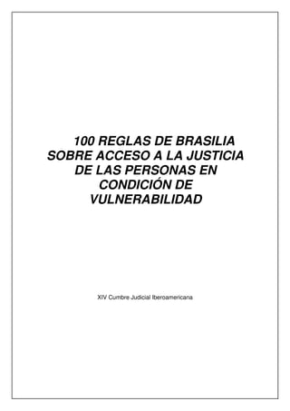 100 REGLAS DE BRASILIA
SOBRE ACCESO A LA JUSTICIA
DE LAS PERSONAS EN
CONDICIÓN DE
VULNERABILIDAD
XIV Cumbre Judicial Iberoamericana
 