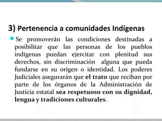 3) Pertenencia a comunidades Indígenas
Se promoverán las condiciones destinadas a
 posibilitar que las personas de los pueblos
 indígenas puedan ejercitar con plenitud sus
 derechos, sin discriminación alguna que pueda
 fundarse en su origen o identidad. Los poderes
 Judiciales asegurarán que el trato que reciban por
 parte de los órganos de la Administración de
 Justicia estatal sea respetuoso con su dignidad,
 lengua y tradiciones culturales.
 