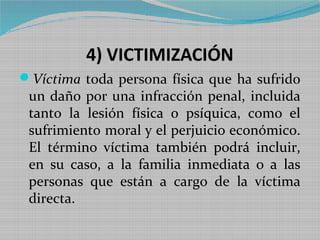 4) VICTIMIZACIÓN
Víctima toda persona física que ha sufrido
 un daño por una infracción penal, incluida
 tanto la lesión física o psíquica, como el
 sufrimiento moral y el perjuicio económico.
 El término víctima también podrá incluir,
 en su caso, a la familia inmediata o a las
 personas que están a cargo de la víctima
 directa.
 