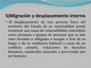 5)Migración y desplazamiento interno
El desplazamiento de una persona fuera del
 territorio del Estado de su nacionalidad puede
 constituir una causa de vulnerabilidad, entendidos
 como personas o grupos de personas que se han
 visto forzadas u obligadas a escapar o huir de su
 hogar o de su residencia habitual a causa de un
 conflicto armado, violaciones de derechos
 humanos, catástrofes naturales o provocadas por
 ser humano.
 