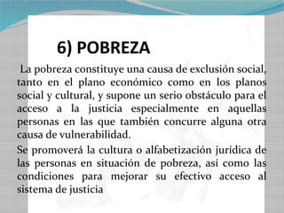 6) POBREZA
 La pobreza constituye una causa de exclusión social,
tanto en el plano económico como en los planos
social y cultural, y supone un serio obstáculo para el
acceso a la justicia especialmente en aquellas
personas en las que también concurre alguna otra
causa de vulnerabilidad.
Se promoverá la cultura o alfabetización jurídica de
las personas en situación de pobreza, así como las
condiciones para mejorar su efectivo acceso al
sistema de justicia
 