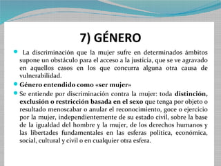 7) GÉNERO
 La discriminación que la mujer sufre en determinados ámbitos
 supone un obstáculo para el acceso a la justicia, que se ve agravado
 en aquellos casos en los que concurra alguna otra causa de
 vulnerabilidad.
Género entendido como «ser mujer»
Se entiende por discriminación contra la mujer: toda distinción,
 exclusión o restricción basada en el sexo que tenga por objeto o
 resultado menoscabar o anular el reconocimiento, goce o ejercicio
 por la mujer, independientemente de su estado civil, sobre la base
 de la igualdad del hombre y la mujer, de los derechos humanos y
 las libertades fundamentales en las esferas política, económica,
 social, cultural y civil o en cualquier otra esfera.
 