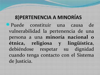 8)PERTENENCIA A MINORÍAS
Puede     constituir una causa de
vulnerabilidad la pertenencia de una
persona a una minoría nacional o
étnica, religiosa y lingüística,
debiéndose respetar su dignidad
cuando tenga contacto con el Sistema
de Justicia.
 