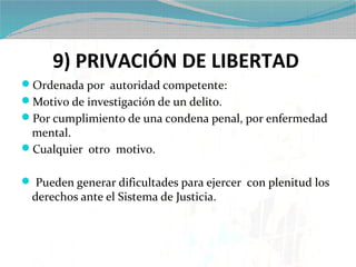 9) PRIVACIÓN DE LIBERTAD
Ordenada por autoridad competente:
Motivo de investigación de un delito.
Por cumplimiento de una condena penal, por enfermedad
 mental.
Cualquier otro motivo.

 Pueden generar dificultades para ejercer con plenitud los
  derechos ante el Sistema de Justicia.
 