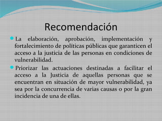 Recomendación
La    elaboración, aprobación, implementación y
 fortalecimiento de políticas públicas que garanticen el
 acceso a la justicia de las personas en condiciones de
 vulnerabilidad.
Priorizar las actuaciones destinadas a facilitar el
 acceso a la Justicia de aquellas personas que se
 encuentran en situación de mayor vulnerabilidad, ya
 sea por la concurrencia de varias causas o por la gran
 incidencia de una de ellas.
 