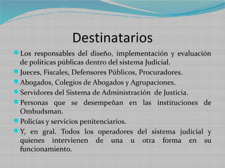 Destinatarios
Los responsables del diseño, implementación y evaluación
 de políticas públicas dentro del sistema Judicial.
Jueces, Fiscales, Defensores Públicos, Procuradores.
Abogados, Colegios de Abogados y Agrupaciones.
Servidores del Sistema de Administración de Justicia.
Personas que se desempeñan en las instituciones de
 Ombudsman.
Policías y servicios penitenciarios.
Y, en gral. Todos los operadores del sistema judicial y
 quienes intervienen de una u otra forma en su
 funcionamiento.
 