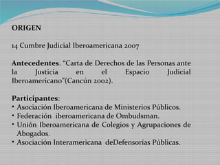 ORIGEN

14 Cumbre Judicial Iberoamericana 2007

Antecedentes. “Carta de Derechos de las Personas ante
la    Justicia    en     el     Espacio       Judicial
Iberoamericano”(Cancún 2002).

Participantes:
• Asociación Iberoamericana de Ministerios Públicos.
• Federación iberoamericana de Ombudsman.
• Unión Iberoamericana de Colegios y Agrupaciones de
  Abogados.
• Asociación Interamericana deDefensorías Públicas.
 