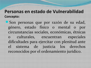 Personas en estado de Vulnerabilidad
Concepto:
Son personas que por razón de su edad,
  género, estado físico o mental o por
  circunstancias sociales, económicas, étnicas
  o    culturales,    encuentran     especiales
  dificultades para ejercitar con plenitud ante
  el sistema de justicia los derechos
  reconocidos por el ordenamiento jurídico.
 