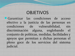 OBJETIVOS
Garantizar   las condiciones de acceso
 efectivo a la justicia de las personas en
 condiciones     de     vulnerabilidad,    sin
 discriminación alguna, englobando el
 conjunto de políticas, medidas, facilidades y
 apoyos que permitan a dichas personas el
 pleno goce de los servicios del sistema
 judicial.
 