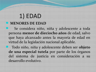 1) EDAD
 MENORES DE EDAD
 Se considera niño, niña y adolescente a toda
 persona menor de dieciocho años de edad, salvo
 que haya alcanzado antes la mayoría de edad en
 virtud de la legislación nacional aplicable.
 Todo niño, niña y adolescente deben ser objeto
 de una especial tutela por parte de los órganos
 del sistema de justicia en consideración a su
 desarrollo evolutivo.
 