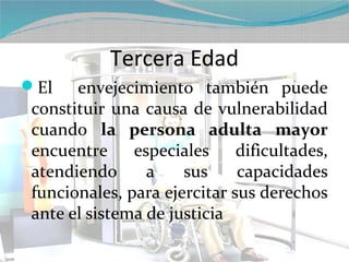 Tercera Edad
El   envejecimiento también puede
constituir una causa de vulnerabilidad
cuando la persona adulta mayor
encuentre     especiales     dificultades,
atendiendo      a    sus     capacidades
funcionales, para ejercitar sus derechos
ante el sistema de justicia
 