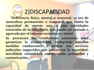 2)DISCAPACIDAD
   “Deficiencia física, mental o sensorial, ya sea de
naturaleza permanente o temporal, que limita la
capacidad de ejercer una o más actividades
esenciales de la vida diaria, que puede ser causada o
agravada por el entorno económico y social.
Se procurará las condiciones necesarias para
garantizar la accesibilidad, incluyendo aquellas
medidas conducentes a utilizar los servicios
judiciales requeridos que garanticen la seguridad,
movilidad, comodidad, comprensión, privacidad y
comunicación.
 