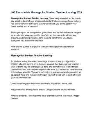 100 Remarkable Message for Student Teacher Leaving 2023
Message for Student Teacher Leaving: Class has just ended, so it’s time to
say goodbye to all of your amazing students! It’s been such an honor to have
had the opportunity to be your teacher and I wish you all the best in your
future studies and endeavors!
Thank you again for being such a great class! You’ve definitely made my year
as an educator very memorable. Here’s to another semester of learning,
growing, and making mistakes (and learning from them)! Good luck,
everyone! You all deserve the best!
Here are the quotes to enjoy the farewell messages from teachers for
students.
Message for Student Teacher Leaving
As the final bell of this school year rings, it’s time to say goodbye to the
children who are moving on to the next stage of their lives. As your teacher, I
want to thank you for all that you’ve done and all that you’ve learned these
past few months, and I hope that you’ll take what you’ve learned here and use
it throughout your life. The world isn’t going to wait around while you catch up,
so get out there and make something of yourself! Good luck to each of you in
your future endeavors.
Go to this strength of dedication and do the impossible. All the best.
May you have a shining future ahead. Congratulations on your farewell.
My dear students, I was happy to have talented students like you all. Happy
farewell.
 