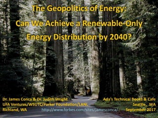 The	
  Geopolitics	
  of	
  Energy:	
  
Can	
  We	
  Achieve	
  a	
  Renewable-­‐Only	
  
Energy Distribution	
  by	
  2040?
Dr.	
  James	
  Conca	
  &	
  Dr.	
  Judith	
  Wright	
   Ada’s	
  Technical	
  Books	
  &	
  Cafe
UFA	
  Ventures/WSUTC/Parker	
  Foundation/LANL Seattle, WA
Richland,	
  WA http://www.forbes.com/sites/jamesconca/ September	
  2017
 