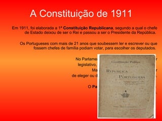 A Constituição de 1911 Em 1911, foi elaborada a 1ª  Constituição Republicana , segundo a qual o chefe de Estado deixou de ser o Rei e passou a ser o Presidente da República.  Os Portugueses com mais de 21 anos que soubessem ler e escrever ou que fossem chefes de família podiam votar, para escolher os deputados.  No Parlamento, os deputados tinham o poder legislativo, ou seja, podiam elaborar as leis.  Mas tinham também, agora, o poder de eleger ou demitir o Presidente da República. O  Parlamento  era então o órgão com  poder de maior importância. 